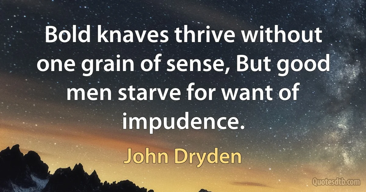 Bold knaves thrive without one grain of sense, But good men starve for want of impudence. (John Dryden)