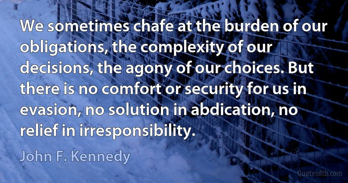 We sometimes chafe at the burden of our obligations, the complexity of our decisions, the agony of our choices. But there is no comfort or security for us in evasion, no solution in abdication, no relief in irresponsibility. (John F. Kennedy)