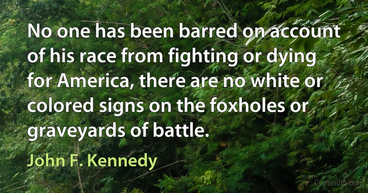 No one has been barred on account of his race from fighting or dying for America, there are no white or colored signs on the foxholes or graveyards of battle. (John F. Kennedy)