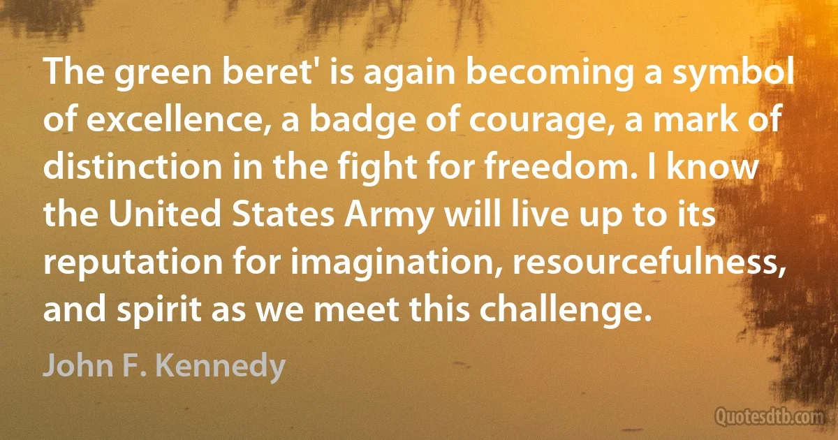 The green beret' is again becoming a symbol of excellence, a badge of courage, a mark of distinction in the fight for freedom. I know the United States Army will live up to its reputation for imagination, resourcefulness, and spirit as we meet this challenge. (John F. Kennedy)