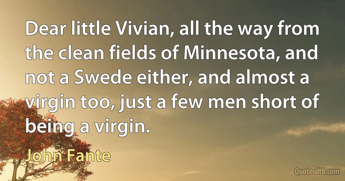 Dear little Vivian, all the way from the clean fields of Minnesota, and not a Swede either, and almost a virgin too, just a few men short of being a virgin. (John Fante)