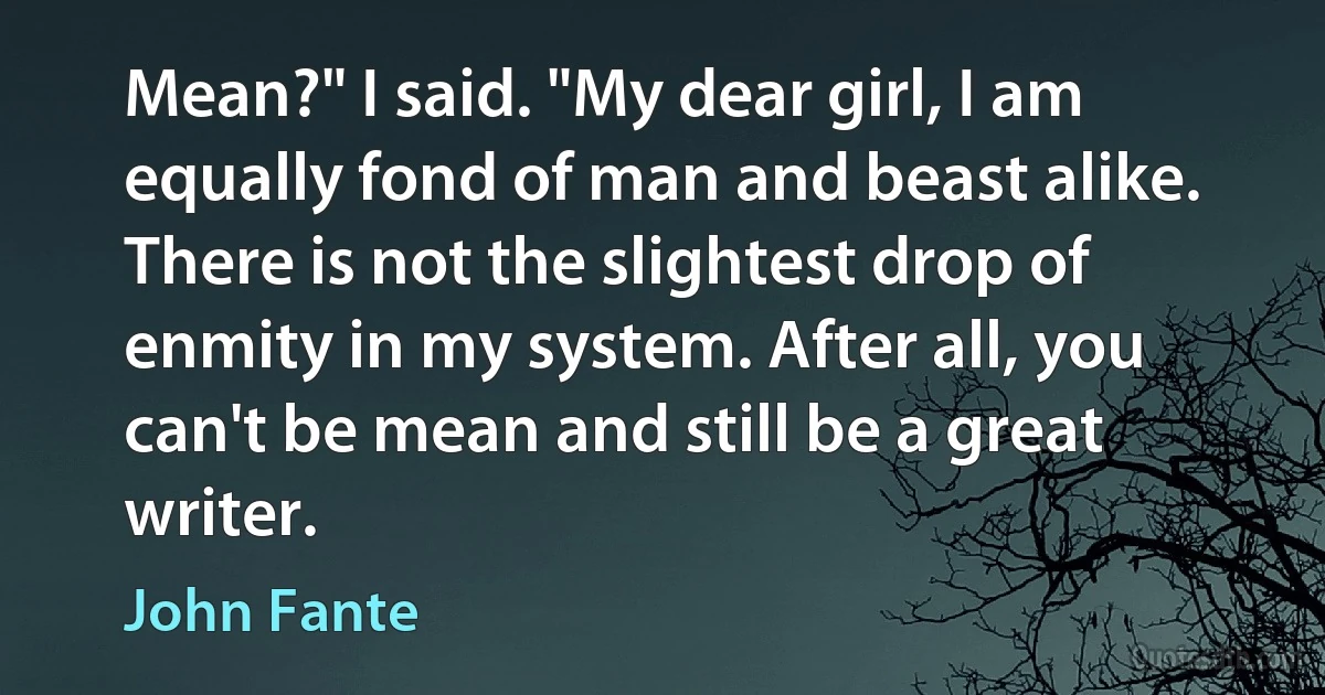 Mean?" I said. "My dear girl, I am equally fond of man and beast alike. There is not the slightest drop of enmity in my system. After all, you can't be mean and still be a great writer. (John Fante)