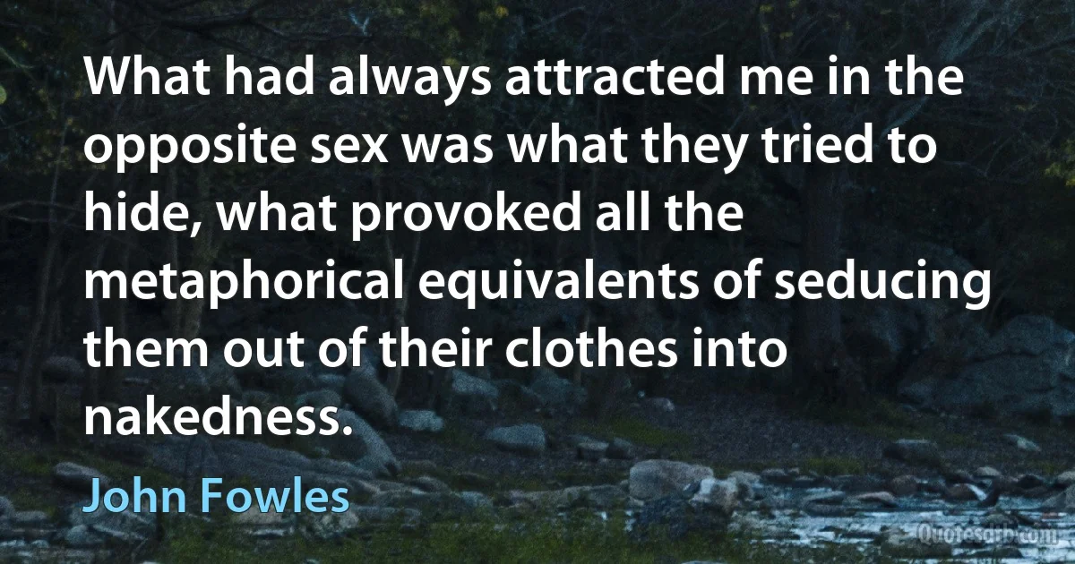 What had always attracted me in the opposite sex was what they tried to hide, what provoked all the metaphorical equivalents of seducing them out of their clothes into nakedness. (John Fowles)