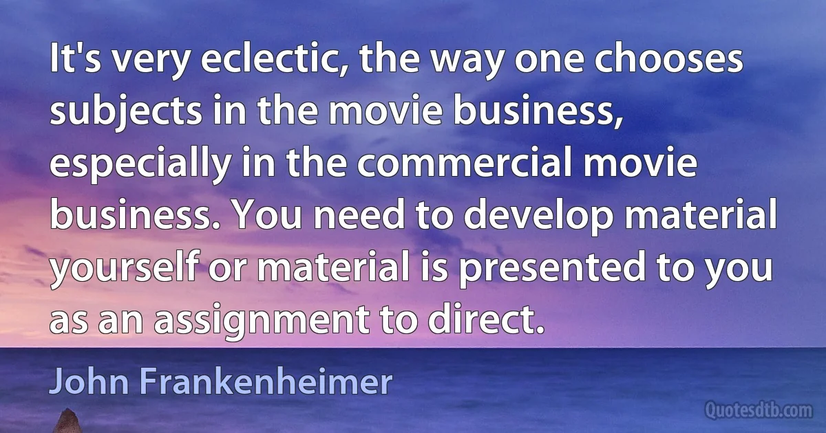 It's very eclectic, the way one chooses subjects in the movie business, especially in the commercial movie business. You need to develop material yourself or material is presented to you as an assignment to direct. (John Frankenheimer)