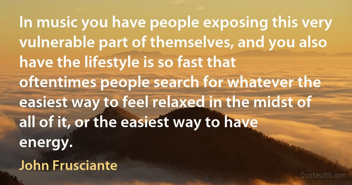 In music you have people exposing this very vulnerable part of themselves, and you also have the lifestyle is so fast that oftentimes people search for whatever the easiest way to feel relaxed in the midst of all of it, or the easiest way to have energy. (John Frusciante)