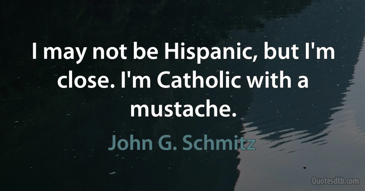 I may not be Hispanic, but I'm close. I'm Catholic with a mustache. (John G. Schmitz)