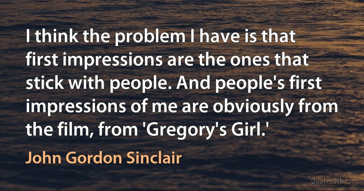 I think the problem I have is that first impressions are the ones that stick with people. And people's first impressions of me are obviously from the film, from 'Gregory's Girl.' (John Gordon Sinclair)