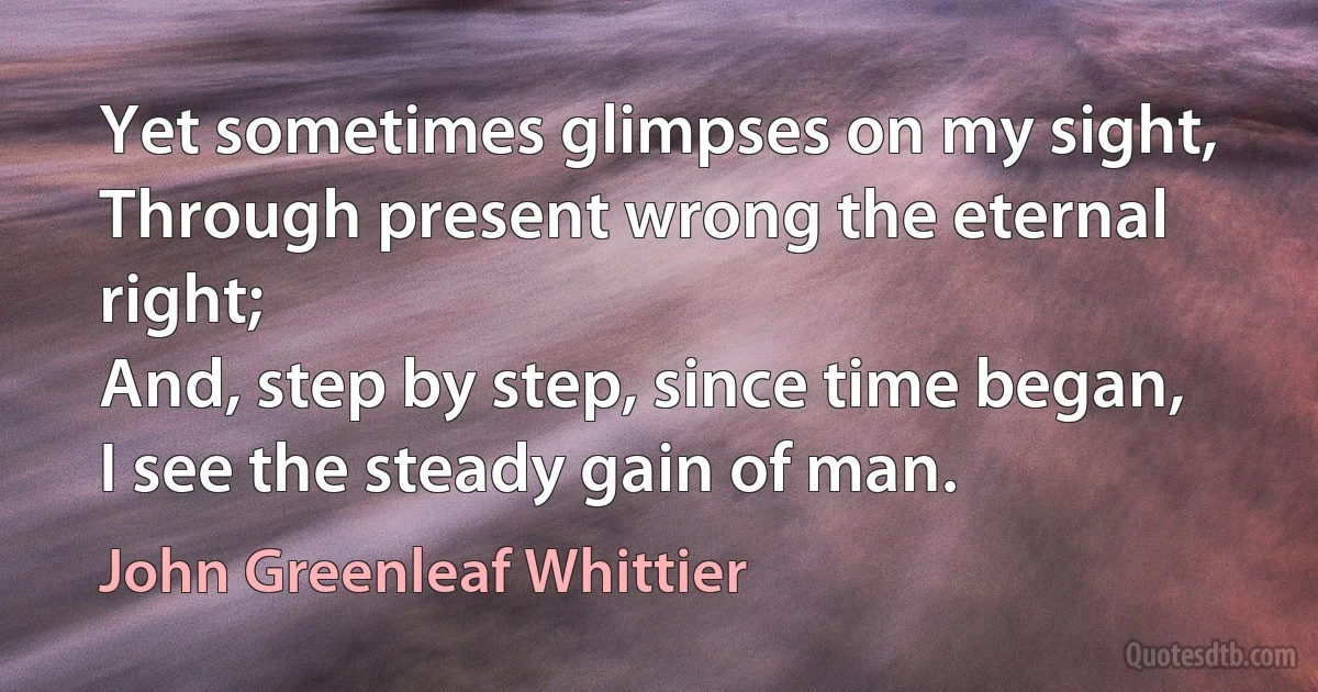 Yet sometimes glimpses on my sight,
Through present wrong the eternal right;
And, step by step, since time began,
I see the steady gain of man. (John Greenleaf Whittier)