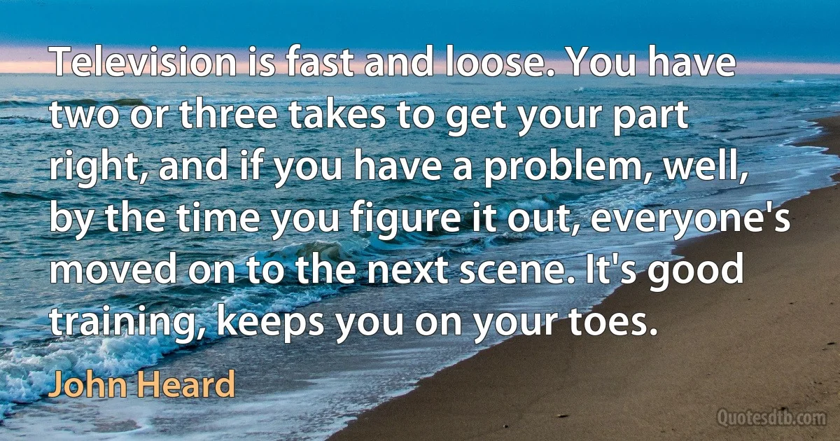 Television is fast and loose. You have two or three takes to get your part right, and if you have a problem, well, by the time you figure it out, everyone's moved on to the next scene. It's good training, keeps you on your toes. (John Heard)