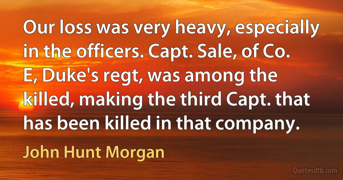 Our loss was very heavy, especially in the officers. Capt. Sale, of Co. E, Duke's regt, was among the killed, making the third Capt. that has been killed in that company. (John Hunt Morgan)