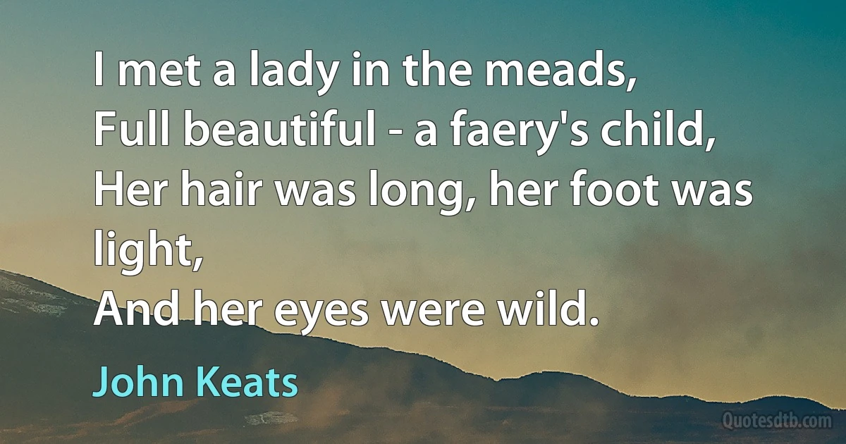 I met a lady in the meads,
Full beautiful - a faery's child,
Her hair was long, her foot was light,
And her eyes were wild. (John Keats)