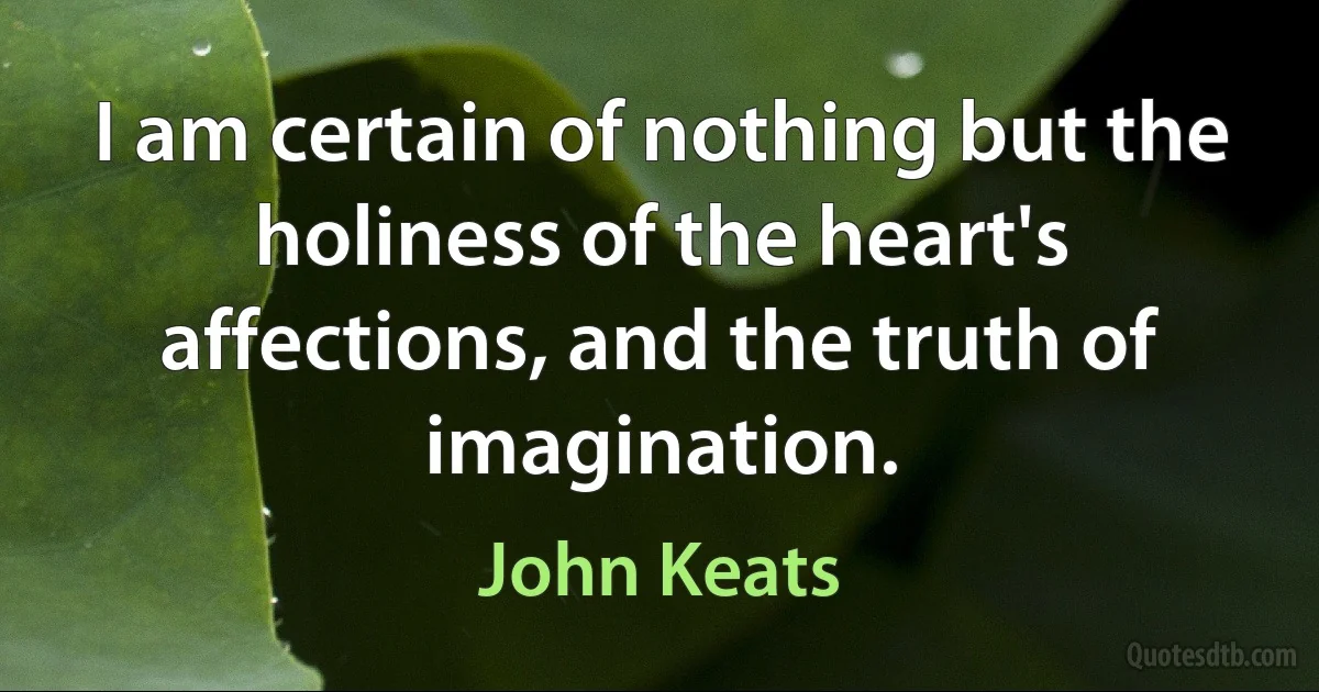 I am certain of nothing but the holiness of the heart's affections, and the truth of imagination. (John Keats)