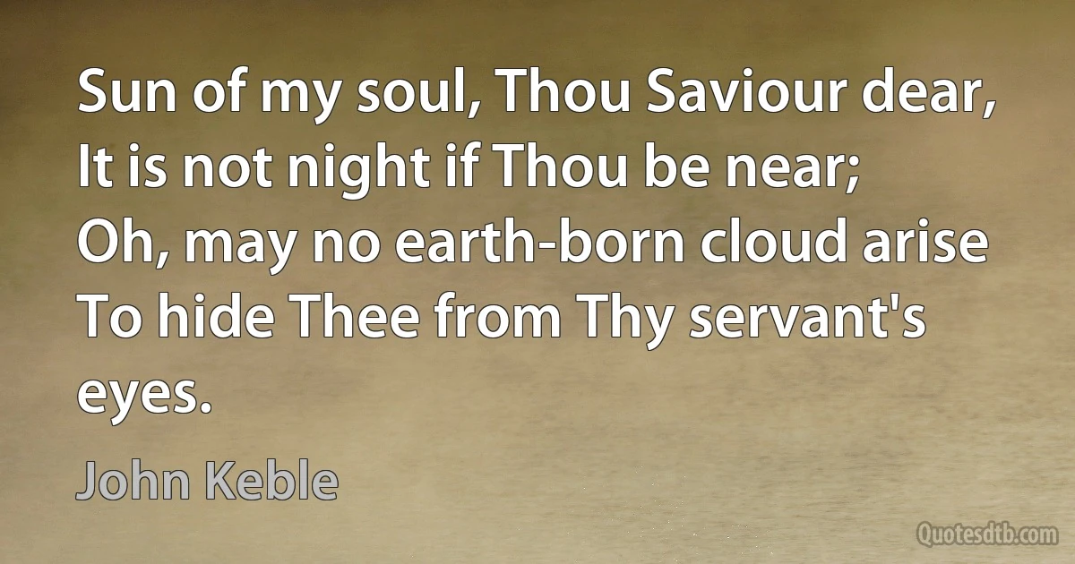 Sun of my soul, Thou Saviour dear,
It is not night if Thou be near;
Oh, may no earth-born cloud arise
To hide Thee from Thy servant's eyes. (John Keble)