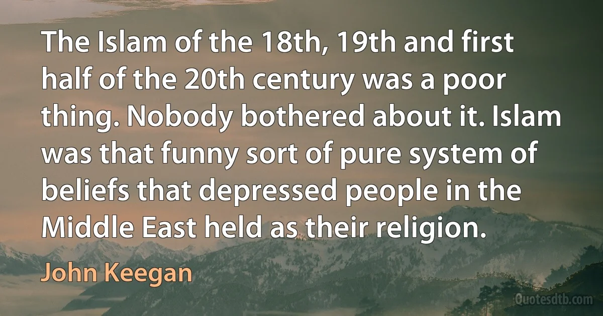 The Islam of the 18th, 19th and first half of the 20th century was a poor thing. Nobody bothered about it. Islam was that funny sort of pure system of beliefs that depressed people in the Middle East held as their religion. (John Keegan)