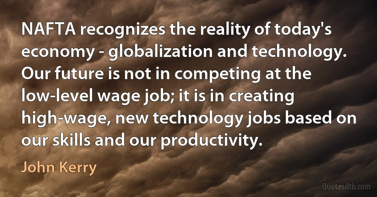 NAFTA recognizes the reality of today's economy - globalization and technology. Our future is not in competing at the low-level wage job; it is in creating high-wage, new technology jobs based on our skills and our productivity. (John Kerry)