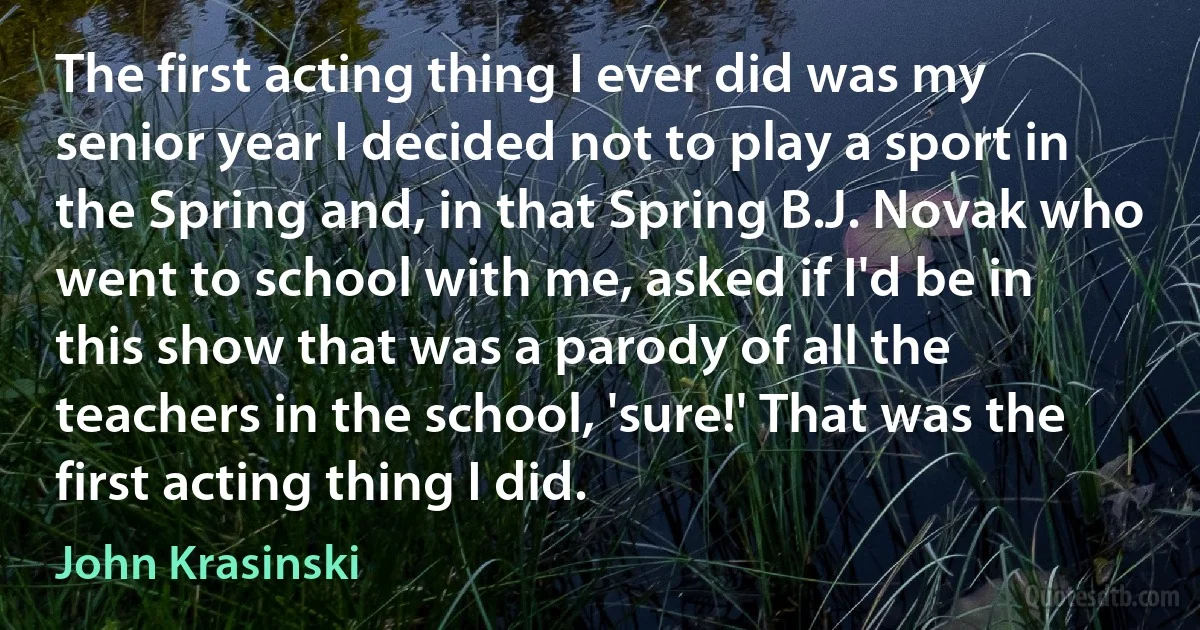 The first acting thing I ever did was my senior year I decided not to play a sport in the Spring and, in that Spring B.J. Novak who went to school with me, asked if I'd be in this show that was a parody of all the teachers in the school, 'sure!' That was the first acting thing I did. (John Krasinski)