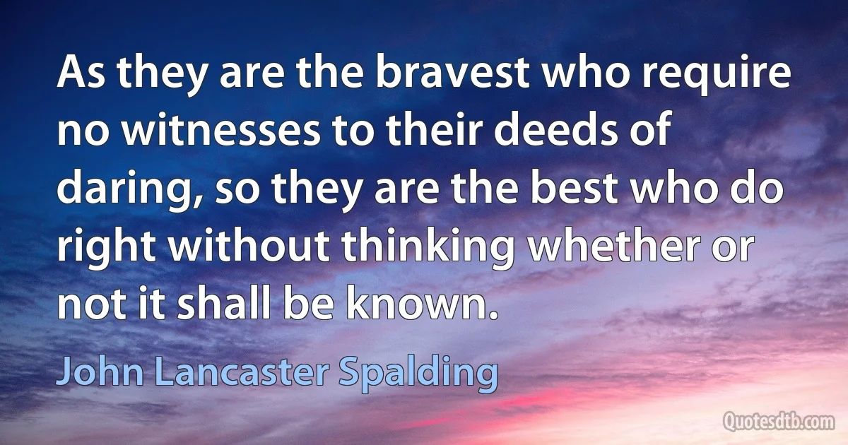 As they are the bravest who require no witnesses to their deeds of daring, so they are the best who do right without thinking whether or not it shall be known. (John Lancaster Spalding)