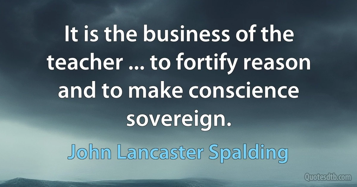 It is the business of the teacher ... to fortify reason and to make conscience sovereign. (John Lancaster Spalding)