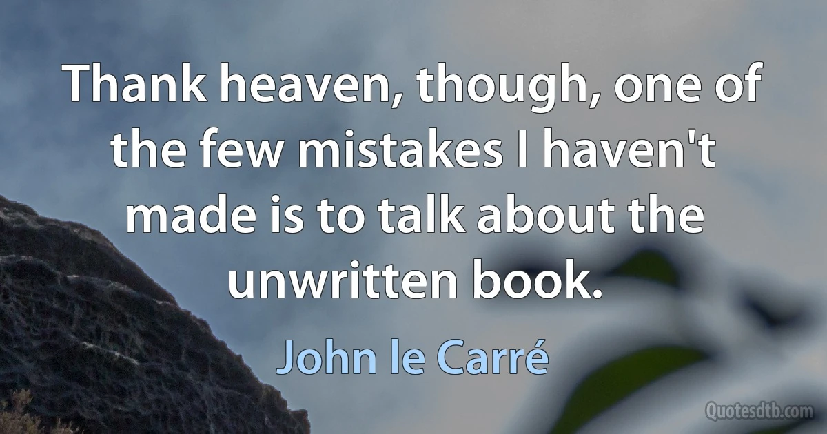 Thank heaven, though, one of the few mistakes I haven't made is to talk about the unwritten book. (John le Carré)