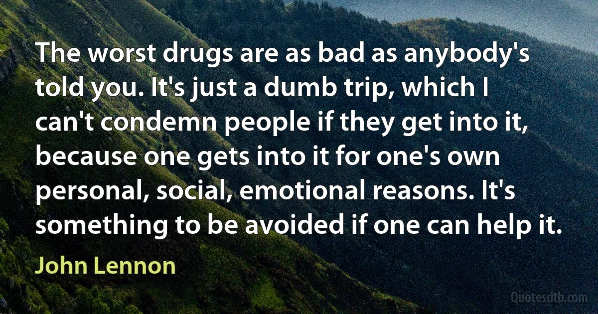 The worst drugs are as bad as anybody's told you. It's just a dumb trip, which I can't condemn people if they get into it, because one gets into it for one's own personal, social, emotional reasons. It's something to be avoided if one can help it. (John Lennon)