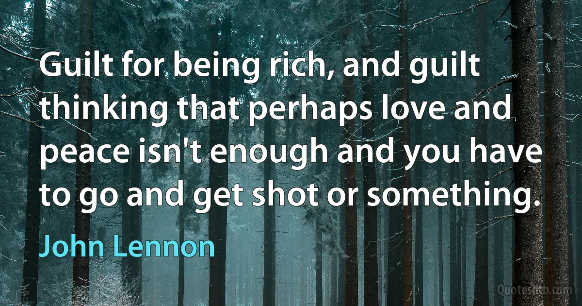 Guilt for being rich, and guilt thinking that perhaps love and peace isn't enough and you have to go and get shot or something. (John Lennon)