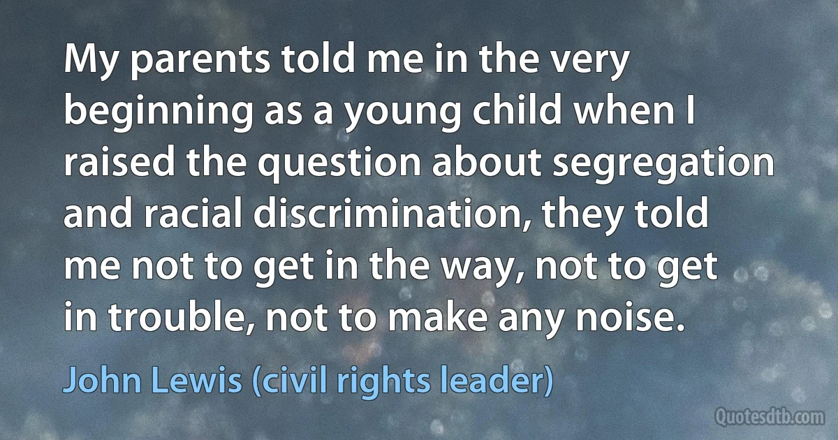 My parents told me in the very beginning as a young child when I raised the question about segregation and racial discrimination, they told me not to get in the way, not to get in trouble, not to make any noise. (John Lewis (civil rights leader))