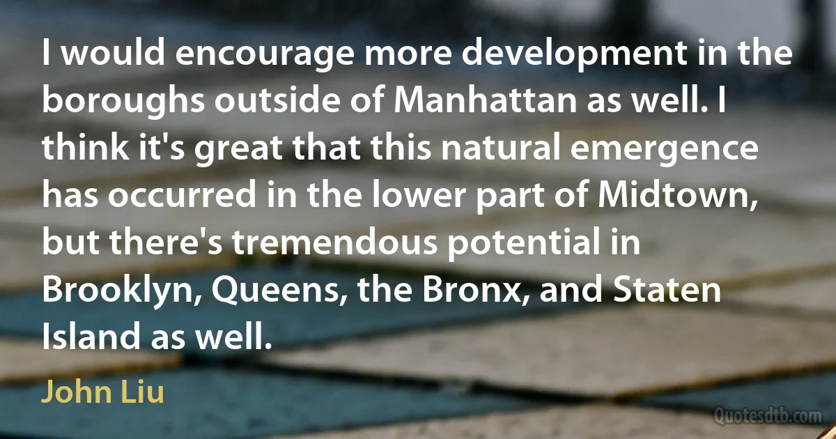 I would encourage more development in the boroughs outside of Manhattan as well. I think it's great that this natural emergence has occurred in the lower part of Midtown, but there's tremendous potential in Brooklyn, Queens, the Bronx, and Staten Island as well. (John Liu)