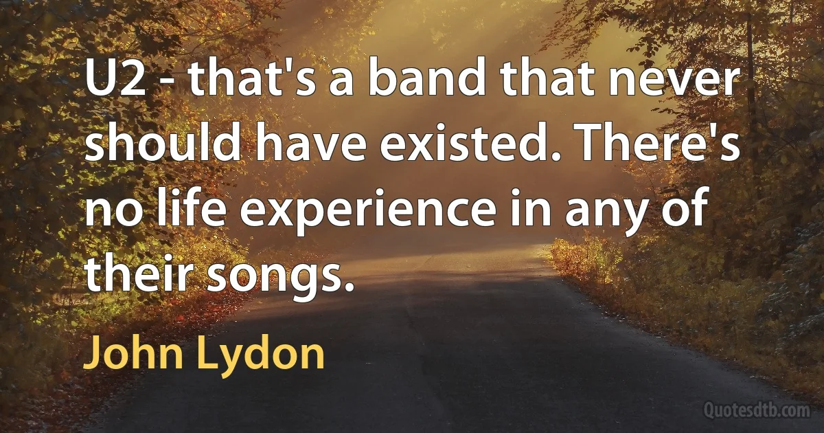 U2 - that's a band that never should have existed. There's no life experience in any of their songs. (John Lydon)