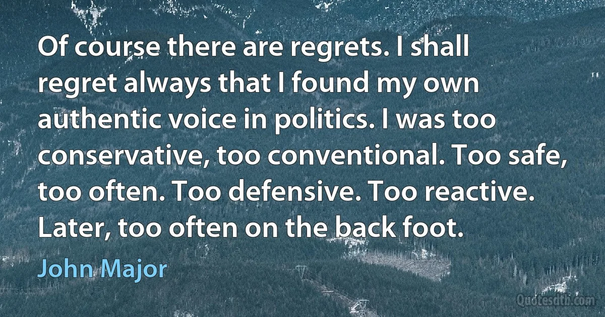 Of course there are regrets. I shall regret always that I found my own authentic voice in politics. I was too conservative, too conventional. Too safe, too often. Too defensive. Too reactive. Later, too often on the back foot. (John Major)