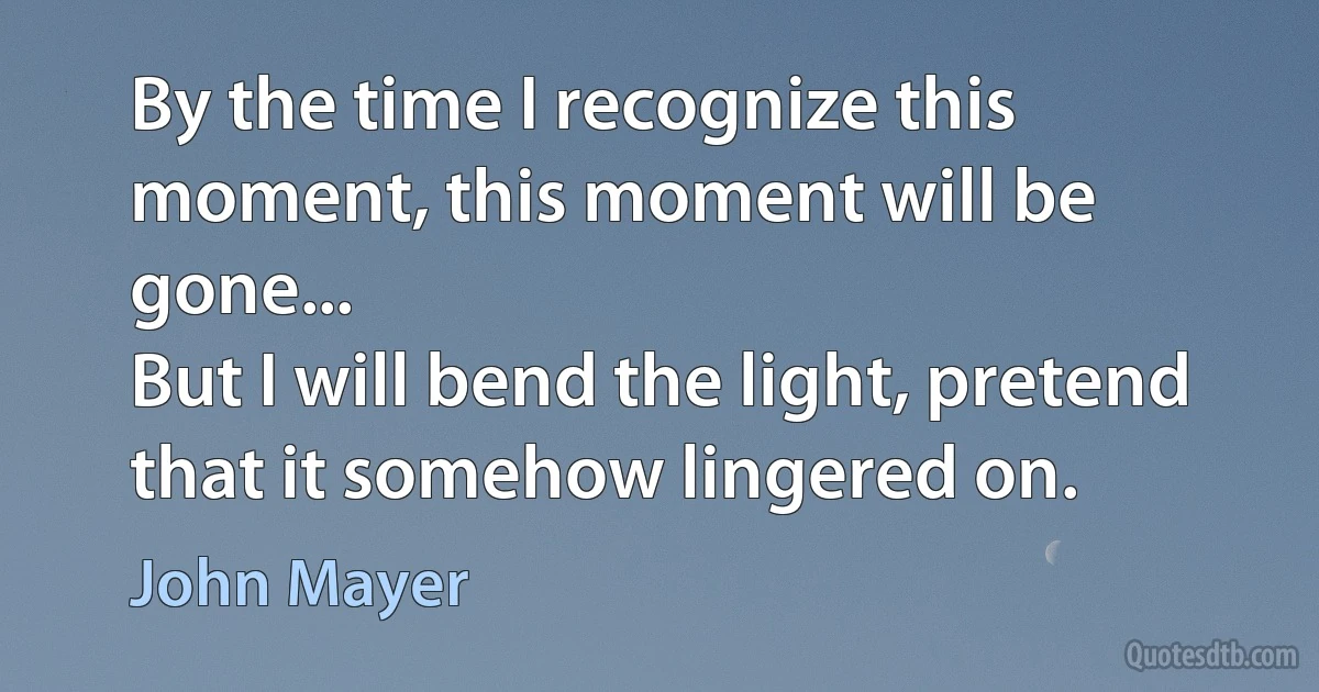 By the time I recognize this moment, this moment will be gone...
But I will bend the light, pretend that it somehow lingered on. (John Mayer)