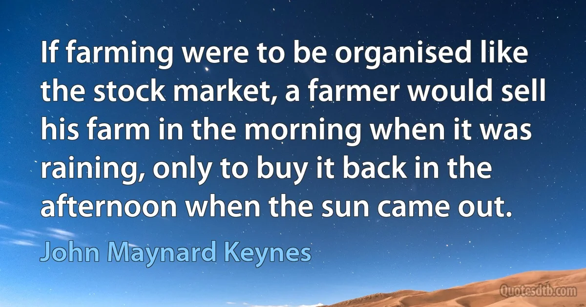 If farming were to be organised like the stock market, a farmer would sell his farm in the morning when it was raining, only to buy it back in the afternoon when the sun came out. (John Maynard Keynes)