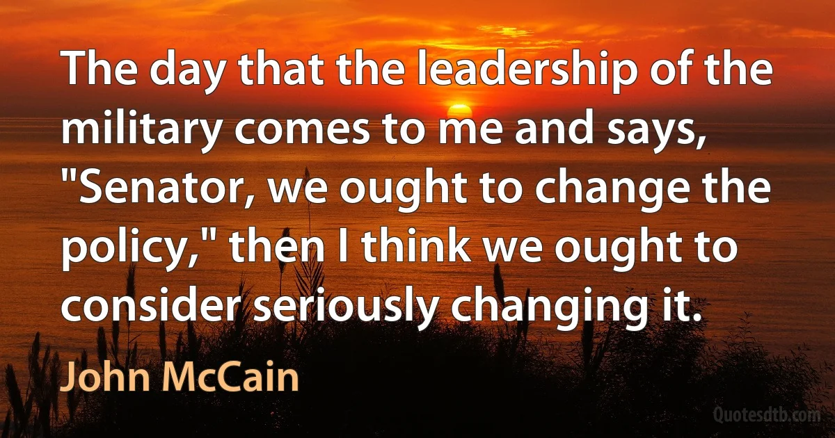 The day that the leadership of the military comes to me and says, "Senator, we ought to change the policy," then I think we ought to consider seriously changing it. (John McCain)