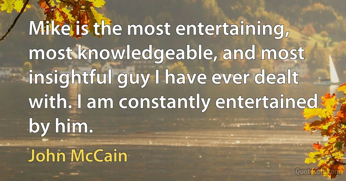 Mike is the most entertaining, most knowledgeable, and most insightful guy I have ever dealt with. I am constantly entertained by him. (John McCain)