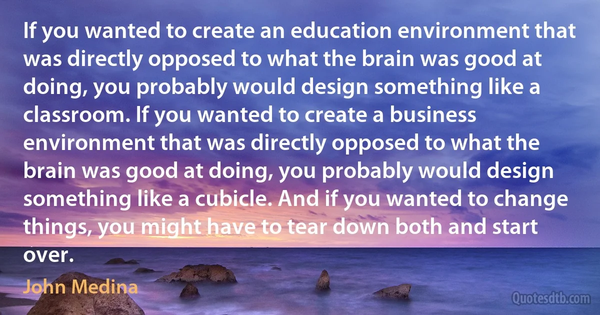 If you wanted to create an education environment that was directly opposed to what the brain was good at doing, you probably would design something like a classroom. If you wanted to create a business environment that was directly opposed to what the brain was good at doing, you probably would design something like a cubicle. And if you wanted to change things, you might have to tear down both and start over. (John Medina)