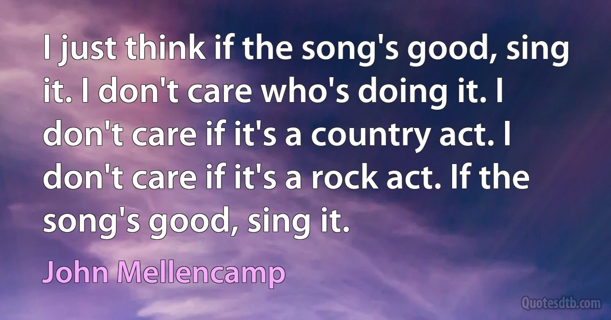 I just think if the song's good, sing it. I don't care who's doing it. I don't care if it's a country act. I don't care if it's a rock act. If the song's good, sing it. (John Mellencamp)