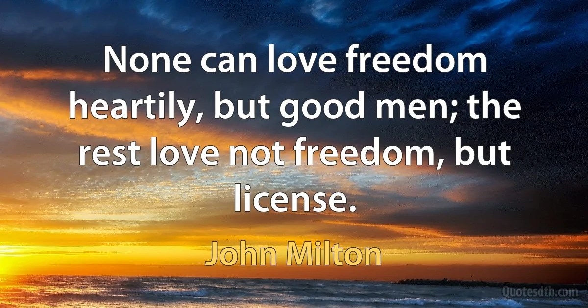 None can love freedom heartily, but good men; the rest love not freedom, but license. (John Milton)