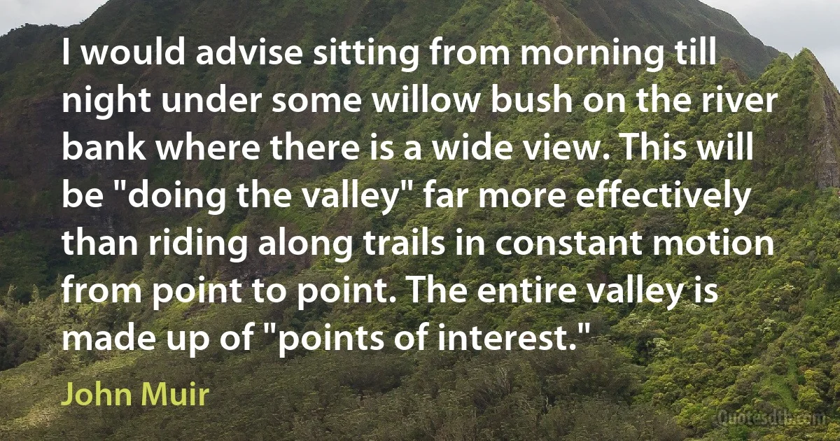 I would advise sitting from morning till night under some willow bush on the river bank where there is a wide view. This will be "doing the valley" far more effectively than riding along trails in constant motion from point to point. The entire valley is made up of "points of interest." (John Muir)