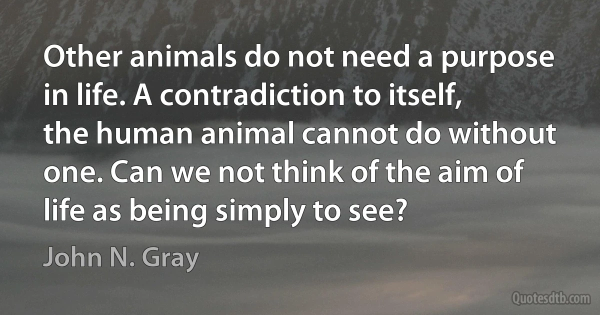 Other animals do not need a purpose in life. A contradiction to itself, the human animal cannot do without one. Can we not think of the aim of life as being simply to see? (John N. Gray)