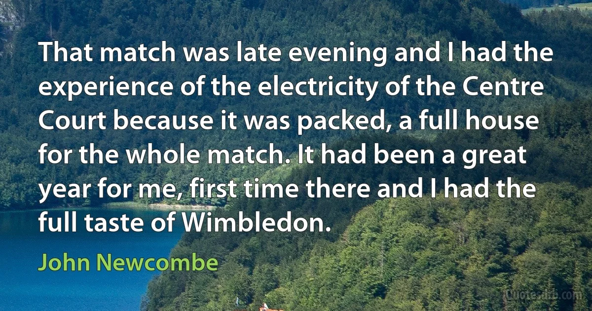 That match was late evening and I had the experience of the electricity of the Centre Court because it was packed, a full house for the whole match. It had been a great year for me, first time there and I had the full taste of Wimbledon. (John Newcombe)