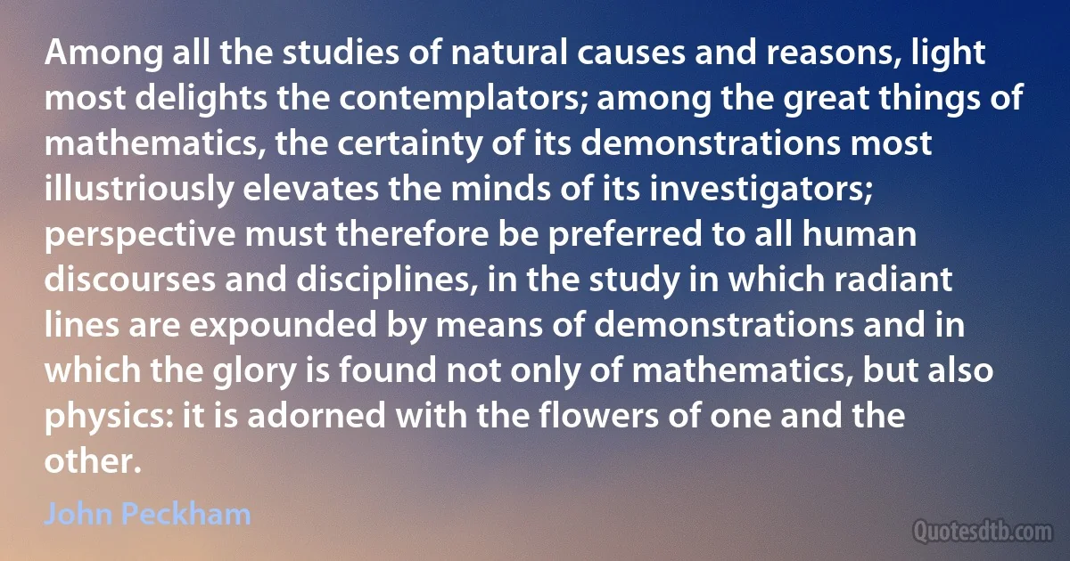 Among all the studies of natural causes and reasons, light most delights the contemplators; among the great things of mathematics, the certainty of its demonstrations most illustriously elevates the minds of its investigators; perspective must therefore be preferred to all human discourses and disciplines, in the study in which radiant lines are expounded by means of demonstrations and in which the glory is found not only of mathematics, but also physics: it is adorned with the flowers of one and the other. (John Peckham)