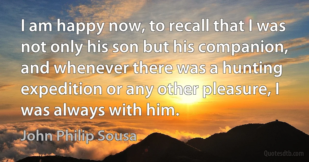 I am happy now, to recall that I was not only his son but his companion, and whenever there was a hunting expedition or any other pleasure, I was always with him. (John Philip Sousa)