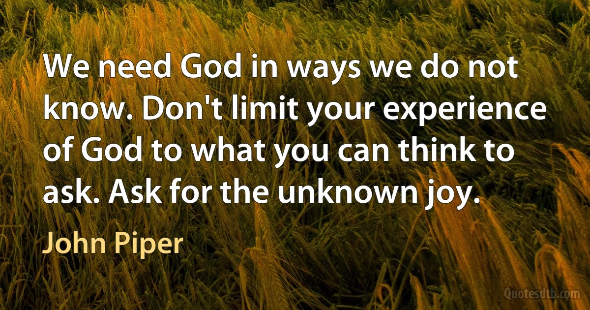 We need God in ways we do not know. Don't limit your experience of God to what you can think to ask. Ask for the unknown joy. (John Piper)