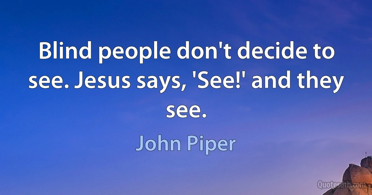 Blind people don't decide to see. Jesus says, 'See!' and they see. (John Piper)