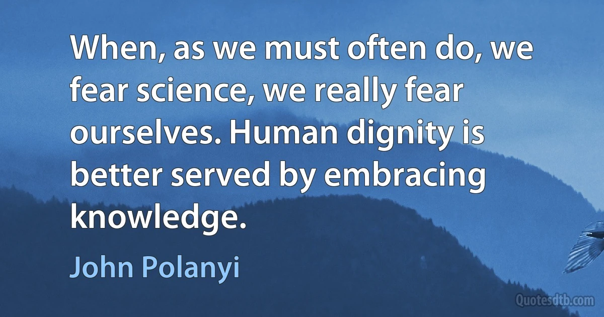 When, as we must often do, we fear science, we really fear ourselves. Human dignity is better served by embracing knowledge. (John Polanyi)