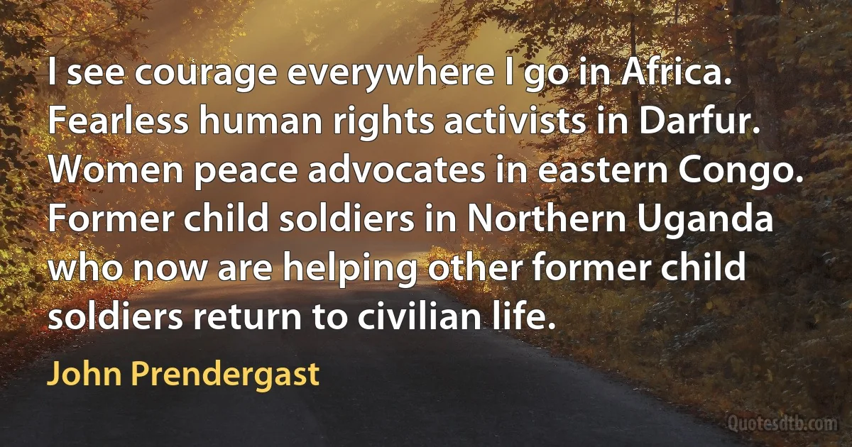 I see courage everywhere I go in Africa. Fearless human rights activists in Darfur. Women peace advocates in eastern Congo. Former child soldiers in Northern Uganda who now are helping other former child soldiers return to civilian life. (John Prendergast)