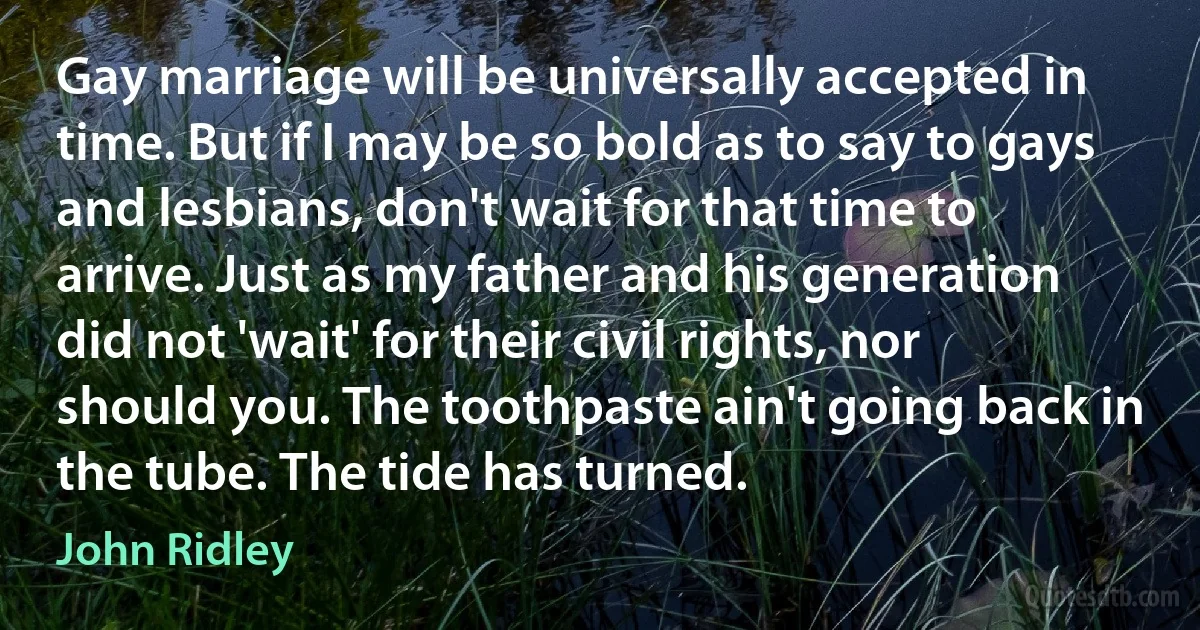 Gay marriage will be universally accepted in time. But if I may be so bold as to say to gays and lesbians, don't wait for that time to arrive. Just as my father and his generation did not 'wait' for their civil rights, nor should you. The toothpaste ain't going back in the tube. The tide has turned. (John Ridley)