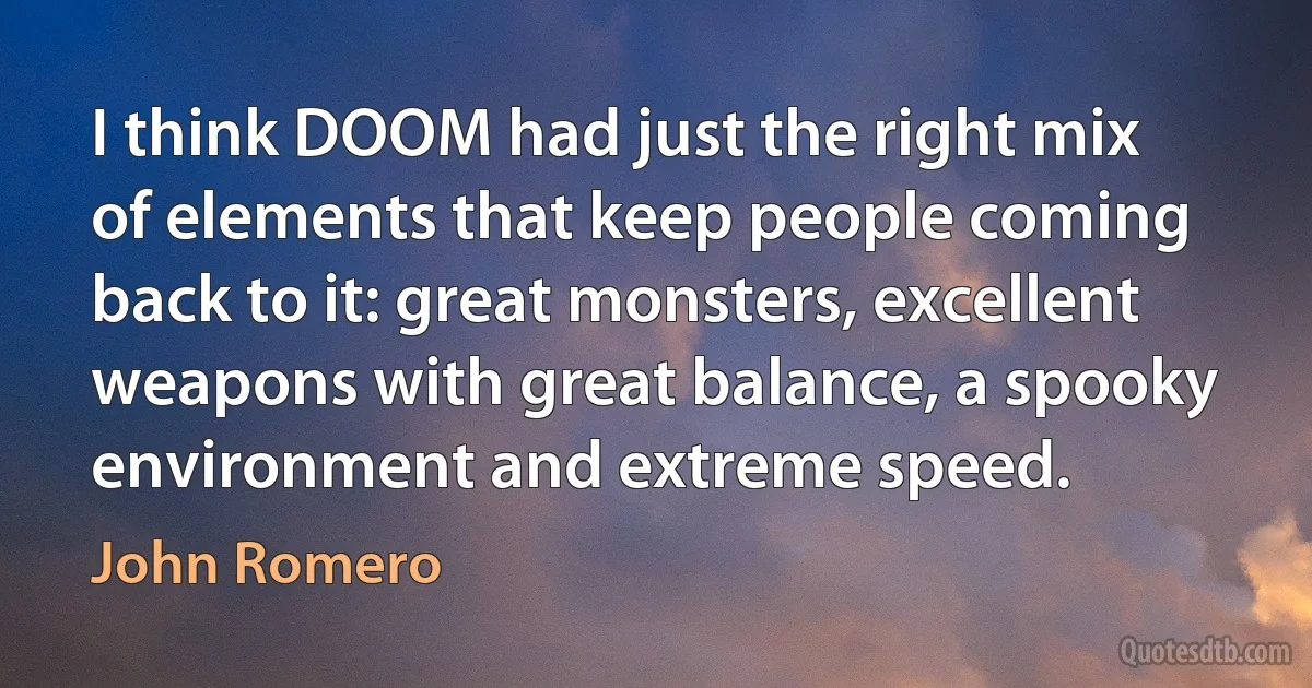 I think DOOM had just the right mix of elements that keep people coming back to it: great monsters, excellent weapons with great balance, a spooky environment and extreme speed. (John Romero)