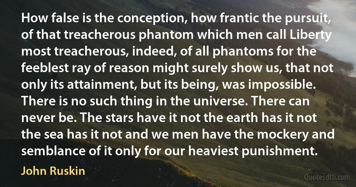 How false is the conception, how frantic the pursuit, of that treacherous phantom which men call Liberty most treacherous, indeed, of all phantoms for the feeblest ray of reason might surely show us, that not only its attainment, but its being, was impossible. There is no such thing in the universe. There can never be. The stars have it not the earth has it not the sea has it not and we men have the mockery and semblance of it only for our heaviest punishment. (John Ruskin)