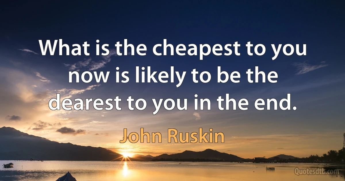 What is the cheapest to you now is likely to be the dearest to you in the end. (John Ruskin)