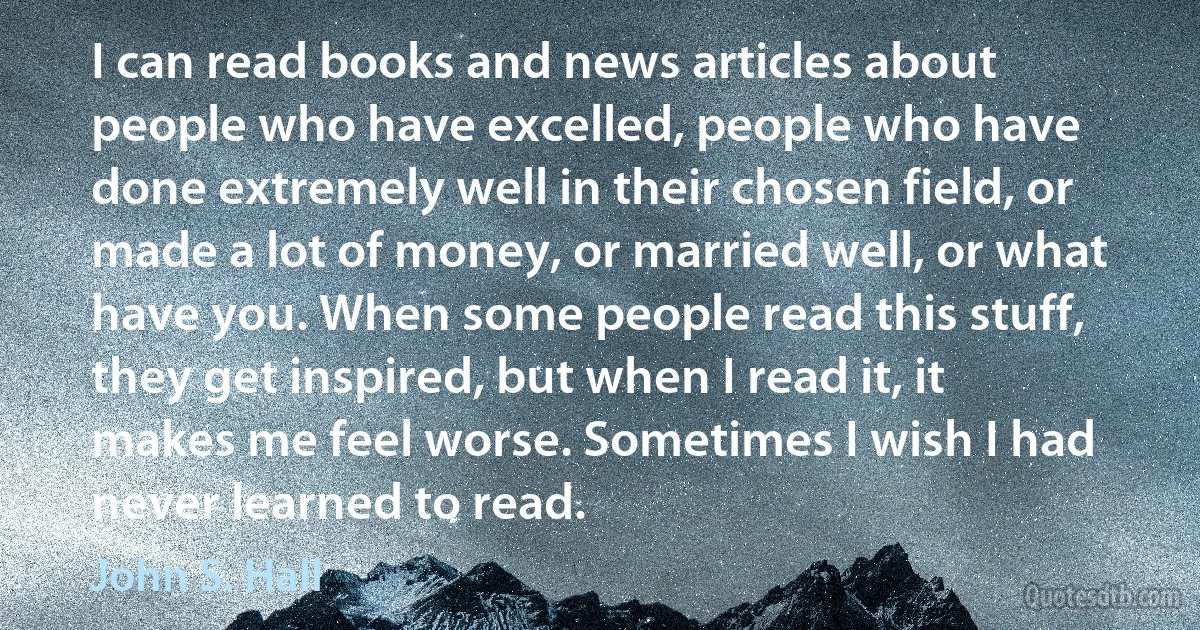 I can read books and news articles about people who have excelled, people who have done extremely well in their chosen field, or made a lot of money, or married well, or what have you. When some people read this stuff, they get inspired, but when I read it, it makes me feel worse. Sometimes I wish I had never learned to read. (John S. Hall)